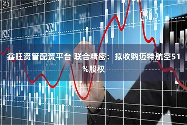 鑫旺资管配资平台 联合精密：拟收购迈特航空51%股权
