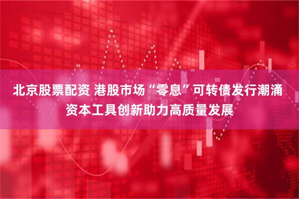 北京股票配资 港股市场“零息”可转债发行潮涌 资本工具创新助力高质量发展