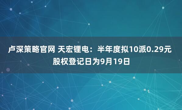 卢深策略官网 天宏锂电：半年度拟10派0.29元 股权登记日为9月19日
