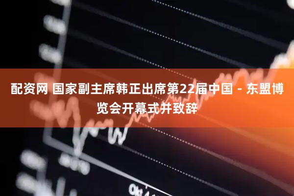 配资网 国家副主席韩正出席第22届中国－东盟博览会开幕式并致辞