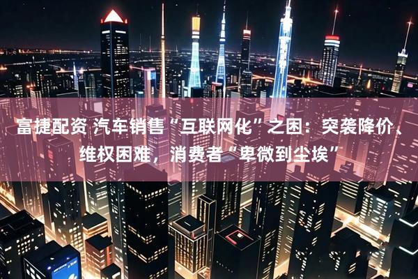 富捷配资 汽车销售“互联网化”之困：突袭降价、维权困难，消费者“卑微到尘埃”
