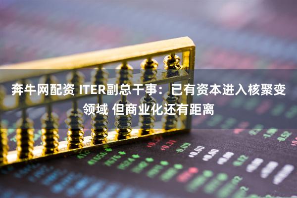奔牛网配资 ITER副总干事：已有资本进入核聚变领域 但商业化还有距离