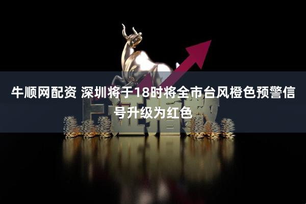 牛顺网配资 深圳将于18时将全市台风橙色预警信号升级为红色