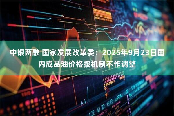 中银两融 国家发展改革委：2025年9月23日国内成品油价格按机制不作调整