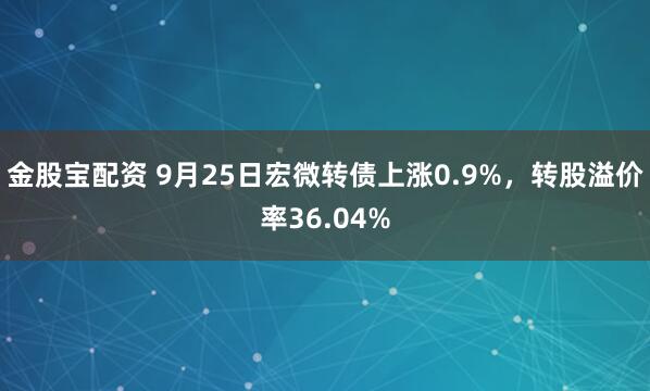 金股宝配资 9月25日宏微转债上涨0.9%，转股溢价率36.04%