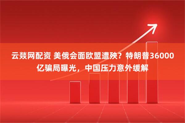 云燚网配资 美俄会面欧盟遭殃？特朗普36000亿骗局曝光，中国压力意外缓解