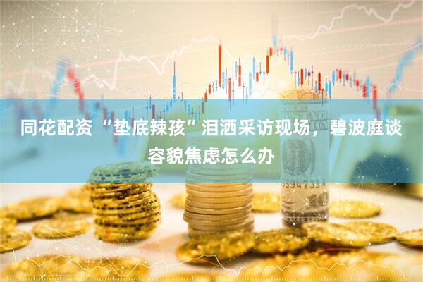 同花配资 “垫底辣孩”泪洒采访现场，碧波庭谈容貌焦虑怎么办
