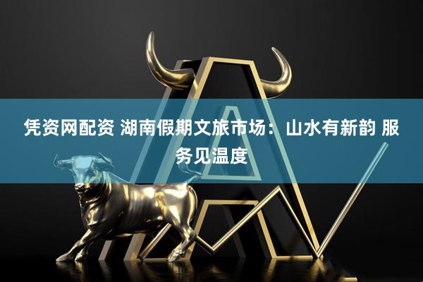凭资网配资 湖南假期文旅市场：山水有新韵 服务见温度