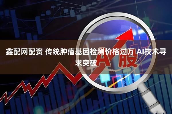 鑫配网配资 传统肿瘤基因检测价格过万 AI技术寻求突破