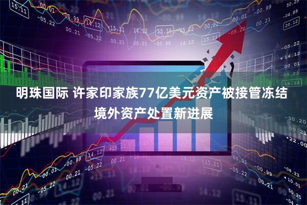 明珠国际 许家印家族77亿美元资产被接管冻结 境外资产处置新进展