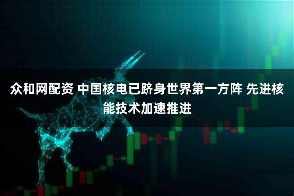 众和网配资 中国核电已跻身世界第一方阵 先进核能技术加速推进