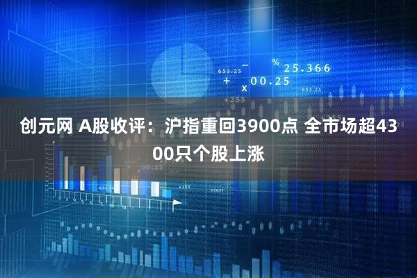 创元网 A股收评：沪指重回3900点 全市场超4300只个股上涨