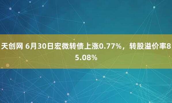 天创网 6月30日宏微转债上涨0.77%，转股溢价率85.08%
