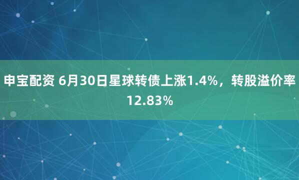 申宝配资 6月30日星球转债上涨1.4%，转股溢价率12.83%