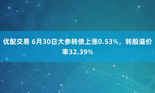 优配交易 6月30日大参转债上涨0.53%，转股溢价率32.39%