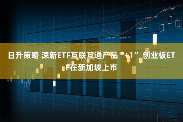 日升策略 深新ETF互联互通产品“+1” 创业板ETF在新加坡上市