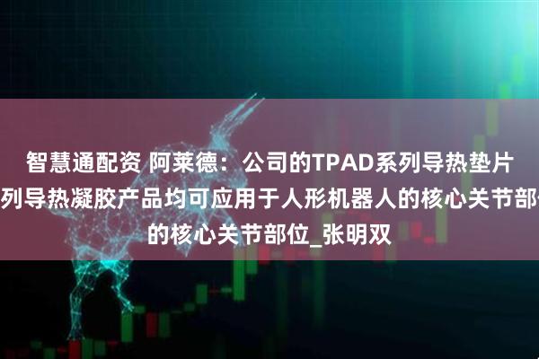 智慧通配资 阿莱德：公司的TPAD系列导热垫片及TGEL系列导热凝胶产品均可应用于人形机器人的核心关节部位_张明双