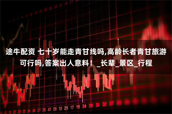 途牛配资 七十岁能走青甘线吗,高龄长者青甘旅游可行吗,答案出人意料！_长辈_景区_行程