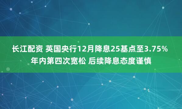 长江配资 英国央行12月降息25基点至3.75% 年内第四次宽松 后续降息态度谨慎
